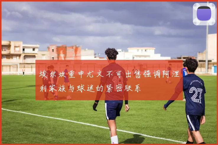 埃尔坎重申尤文不可出售强调阿涅利家族与球迷的紧密联系