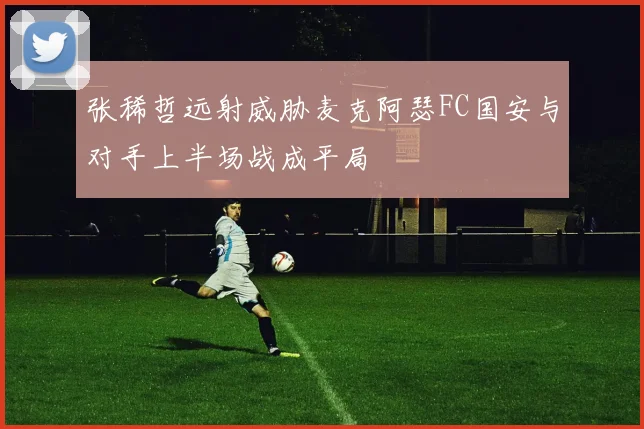 张稀哲远射威胁麦克阿瑟FC国安与对手上半场战成平局