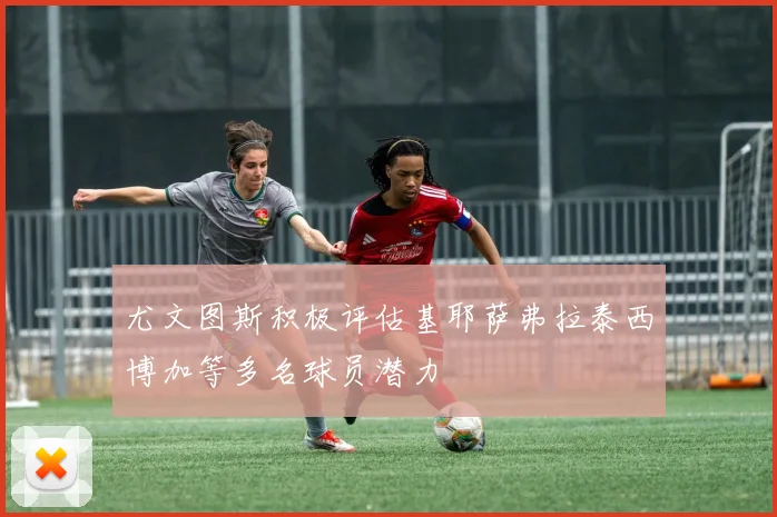 尤文图斯积极评估基耶萨弗拉泰西博加等多名球员潜力