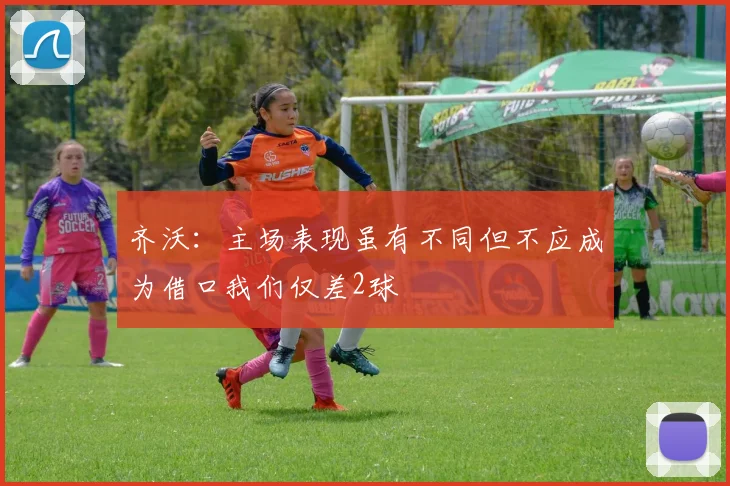 齐沃：主场表现虽有不同但不应成为借口我们仅差2球
