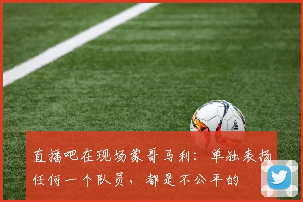 直播吧在现场蒙哥马利：单独表扬任何一个队员，都是不公平的
