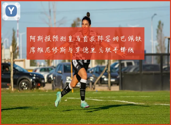 阿斯报预测皇马首发阵容姆巴佩缺席维尼修斯与罗德里戈联手锋线