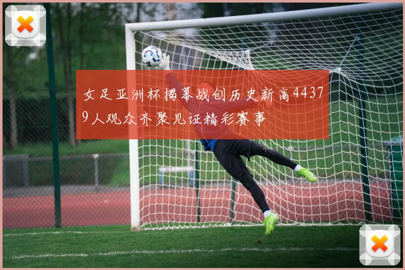 女足亚洲杯揭幕战创历史新高44379人观众齐聚见证精彩赛事