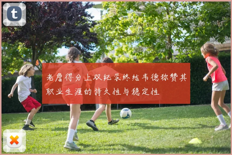 老詹得分上双纪录终结韦德称赞其职业生涯的持久性与稳定性