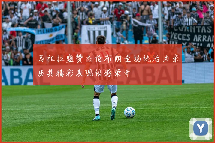 马祖拉盛赞杰伦布朗全场统治力亲历其精彩表现倍感荣幸