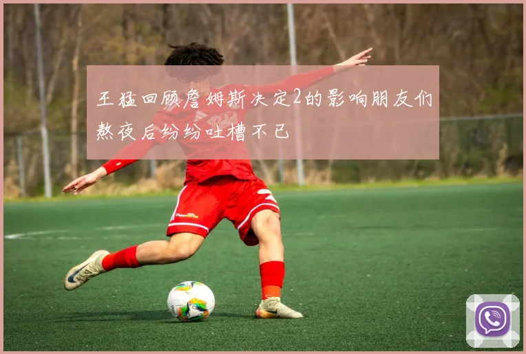王猛回顾詹姆斯决定2的影响朋友们熬夜后纷纷吐槽不已