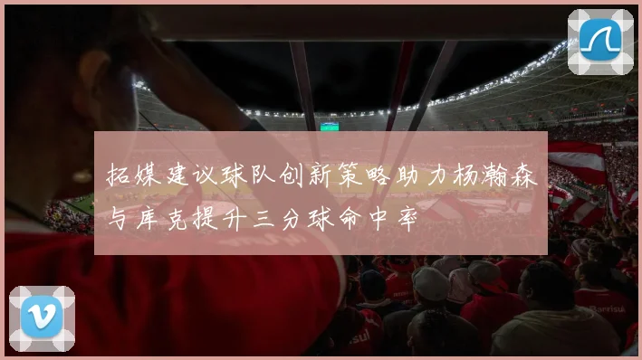 拓媒建议球队创新策略助力杨瀚森与库克提升三分球命中率
