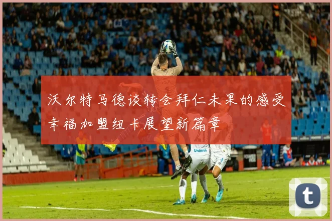 沃尔特马德谈转会拜仁未果的感受幸福加盟纽卡展望新篇章