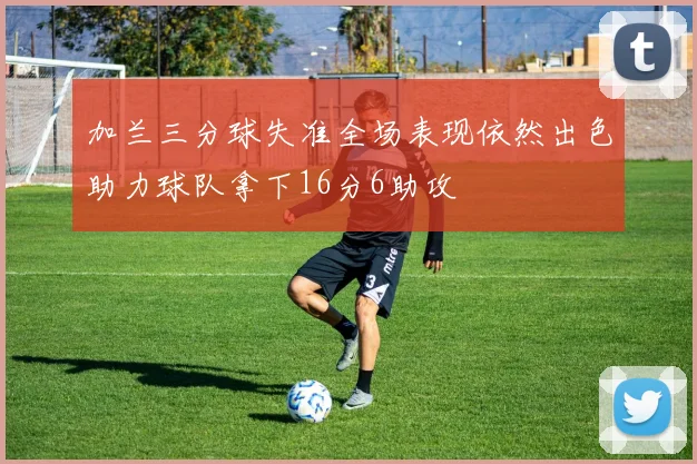 加兰三分球失准全场表现依然出色助力球队拿下16分6助攻