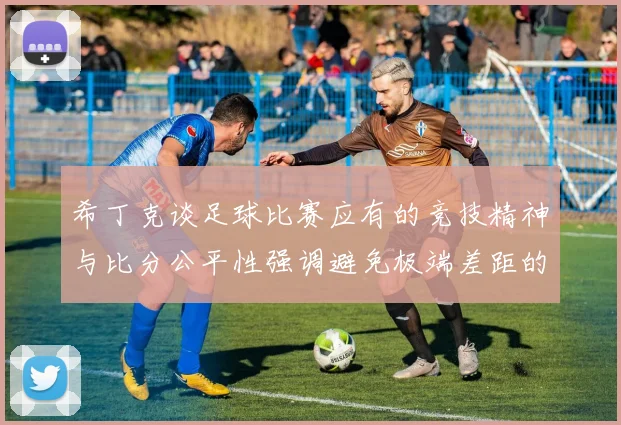 希丁克谈足球比赛应有的竞技精神与比分公平性强调避免极端差距的必要性