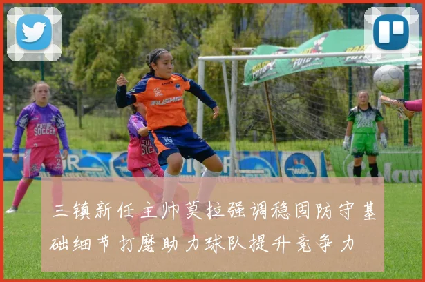 三镇新任主帅莫拉强调稳固防守基础细节打磨助力球队提升竞争力