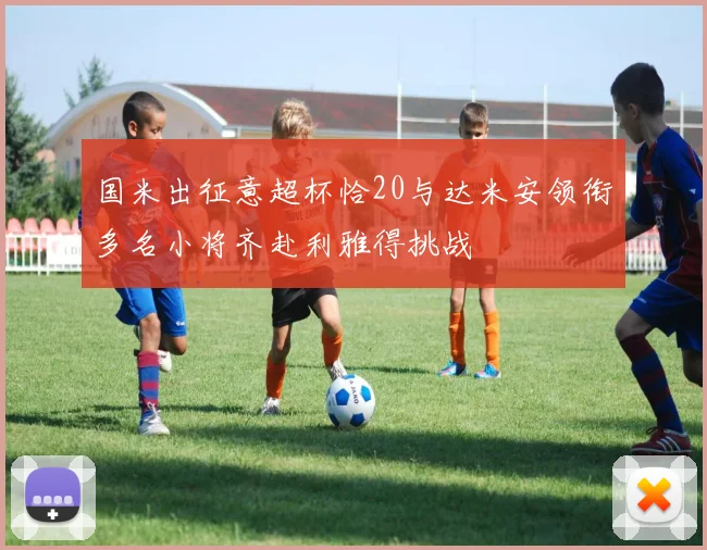 国米出征意超杯恰20与达米安领衔多名小将齐赴利雅得挑战