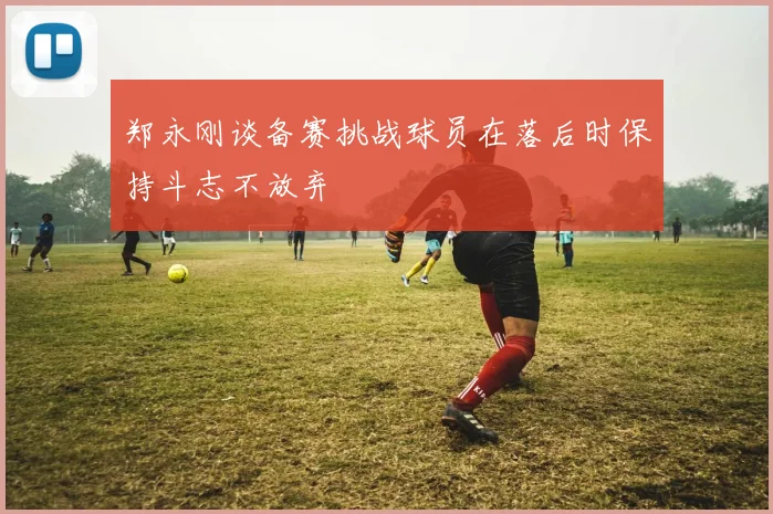 郑永刚谈备赛挑战球员在落后时保持斗志不放弃