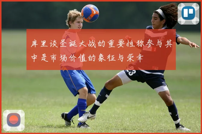 库里谈圣诞大战的重要性称参与其中是市场价值的象征与荣幸