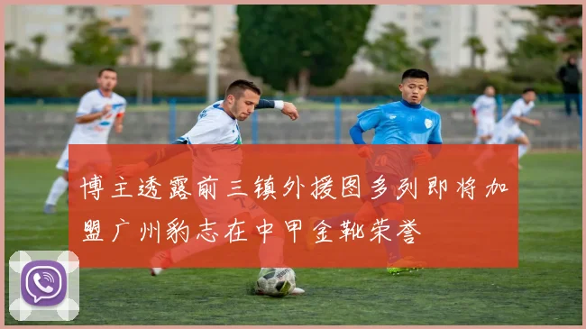 博主透露前三镇外援图多列即将加盟广州豹志在中甲金靴荣誉
