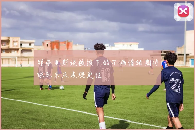 邓弗里斯谈被换下的不满情绪期待球队未来表现更佳