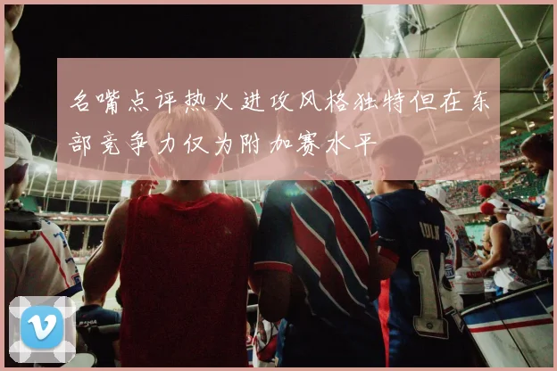 名嘴点评热火进攻风格独特但在东部竞争力仅为附加赛水平