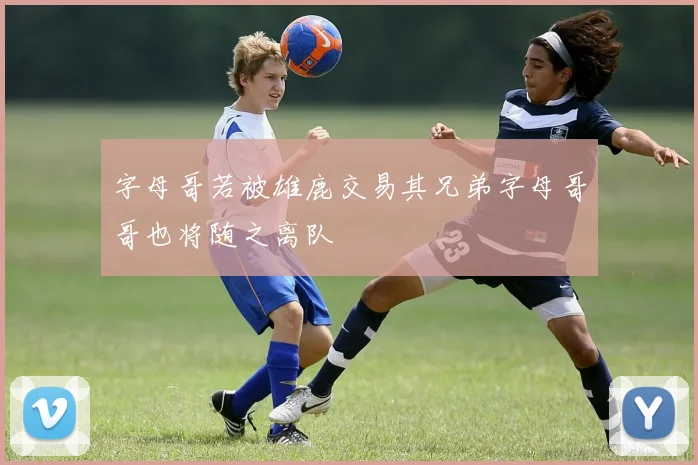 字母哥若被雄鹿交易其兄弟字母哥哥也将随之离队