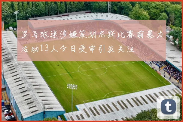 罗马球迷涉嫌策划尼斯比赛前暴力活动13人今日受审引发关注