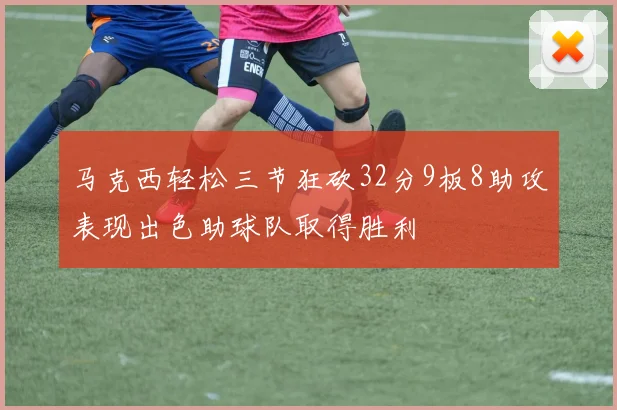 马克西轻松三节狂砍32分9板8助攻表现出色助球队取得胜利