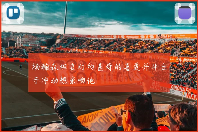 杨瀚森坦言对约基奇的喜爱并非出于冲动想亲吻他