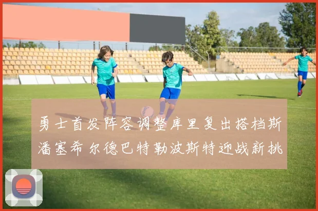 勇士首发阵容调整库里复出搭档斯潘塞希尔德巴特勒波斯特迎战新挑战