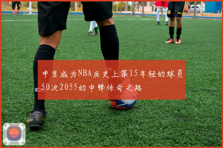 申京成为NBA历史上第15年轻的球员50次2055的中锋传奇之路