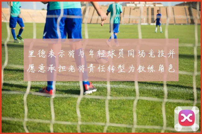 里德表示将与年轻球员同场竞技并愿意承担老将责任转型为教练角色