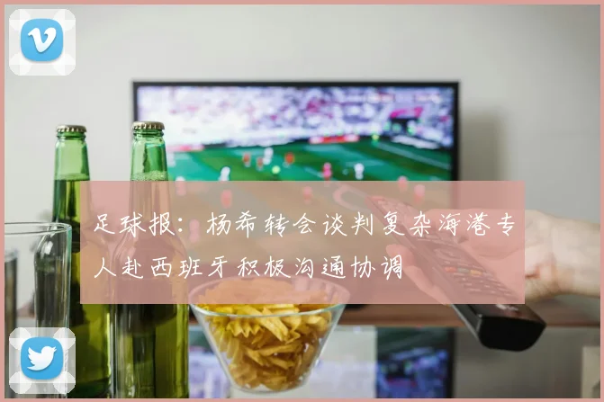 足球报：杨希转会谈判复杂海港专人赴西班牙积极沟通协调